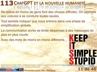 Mohamed Louadi, PhD – ISG-Tunis 11 de 45
CHATGPT ET LA NOUVELLE HUMANITÉ
De moins en moins de gens font des choses difficiles. On apprend
aux voitures à se conduire toutes seules.
Tout semble indiquer que nous entrons dans une phase de
simplification globale.
La communication écrite se limite désormais à des messages de
plus en plus courts.
Avec des mots de moins en moins différents…
Gérard Vignali (6 octobre 2020). intelligence humaine: le déclin annonce-t-il l’effondrement? http://100futurs.fr/blog/intelligence-humaine-le-
declin-annonce-t-il-leffondrement/, consulté le 20 mai 2023.
 