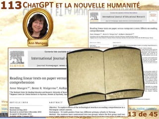 Mohamed Louadi, PhD – ISG-Tunis 13 de 45
CHATGPT ET LA NOUVELLE HUMANITÉ
Mangen, A., Walgermo, B.R. and Brønnick, K.K. (2013). Reading linear texts on paper versus computer screen: Effects on reading comprehension,
International Journal of Educational Research, Vol. 58, · December 2013, pp. 61-68, DOI: 10.1016/j.ijer.2012.12.002,
https://www.researchgate.net/publication/256563189_Reading_linear_texts_on_paper_versus_computer_screen_Effects_on_reading_comprehe
nsion, last accessed August 13, 2022.
 