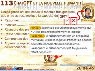 Mohamed Louadi, PhD – ISG-Tunis 26 de 45
CHATGPT ET LA NOUVELLE HUMANITÉ
L'intelligence est une capacité mentale très générale
qui, entre autres, implique la capacité de :
Voir [@15:28] Sebastien Bubeck (6 avril 2023). Sparks of AGI: early experiments with GPT-4, https://www.youtube.com/watch?v=qbIk7-JPB2c,
consulté le 16 avril 2023.
Raisonner………………………………......…
Planifier …………………………………….…
Résoudre des problèmes …………..…....…
Penser abstraitement …………………….…
Comprendre des idées complexes …......…
Apprendre rapidement et tirer des leçons de
l’expérience …………………………….…
Raisonner
Planifier
Résoudre des problèmes
Penser abstraitement
Comprendre des idées complexes
Apprendre rapidement et tirer des leçons
de l’expérience L’apprentissage
n’est pas en
temps réel
GPT4
 