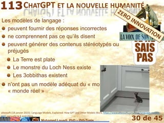 Mohamed Louadi, PhD – ISG-Tunis 30 de 45
CHATGPT ET LA NOUVELLE HUMANITÉ
altexsoft (18 janvier 2023). Language Models, Explained: How GPT and Other Models Work, https://www.altexsoft.com/blog/language-models-
gpt/, consulté le 6 avril 2023.
La Terre est plate
Le monstre du Loch Ness existe
Les 3obbithas existent
n’ont pas un modèle adéquat du « monde réel »
n’ont pas un modèle adéquat du
« monde réel »
Les modèles de langage :
peuvent fournir des réponses incorrectes
ne comprennent pas ce qu’ils disent
peuvent générer des contenus stéréotypés ou
préjugés
 