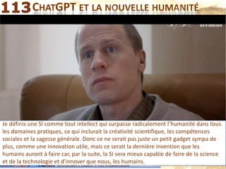 Mohamed Louadi, PhD – ISG-Tunis 32 de 45
CHATGPT ET LA NOUVELLE HUMANITÉ
Je définis une SI comme tout intellect qui surpasse radicalement l’humanité dans tous
les domaines pratiques, ce qui inclurait la créativité scientifique, les compétences
sociales et la sagesse générale. Donc ce ne serait pas juste un petit gadget sympa de
plus, comme une innovation utile, mais ce serait la dernière invention que les
humains auront à faire car, par la suite, la SI sera mieux capable de faire de la science
et de la technologie et d'innover que nous, les humains.
 
