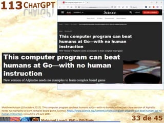 Mohamed Louadi, PhD – ISG-Tunis 33 de 45
CHATGPT ET LA NOUVELLE HUMANITÉ
Matthew Hutson (18 octobre 2017). This computer program can beat humans at Go—with no human instruction - New version of AlphaGo
needs no examples to learn complex board game, Science, https://www.science.org/content/article/computer-program-can-beat-humans-go-no-
human-instruction, consulté le 29 avril 2023.
 