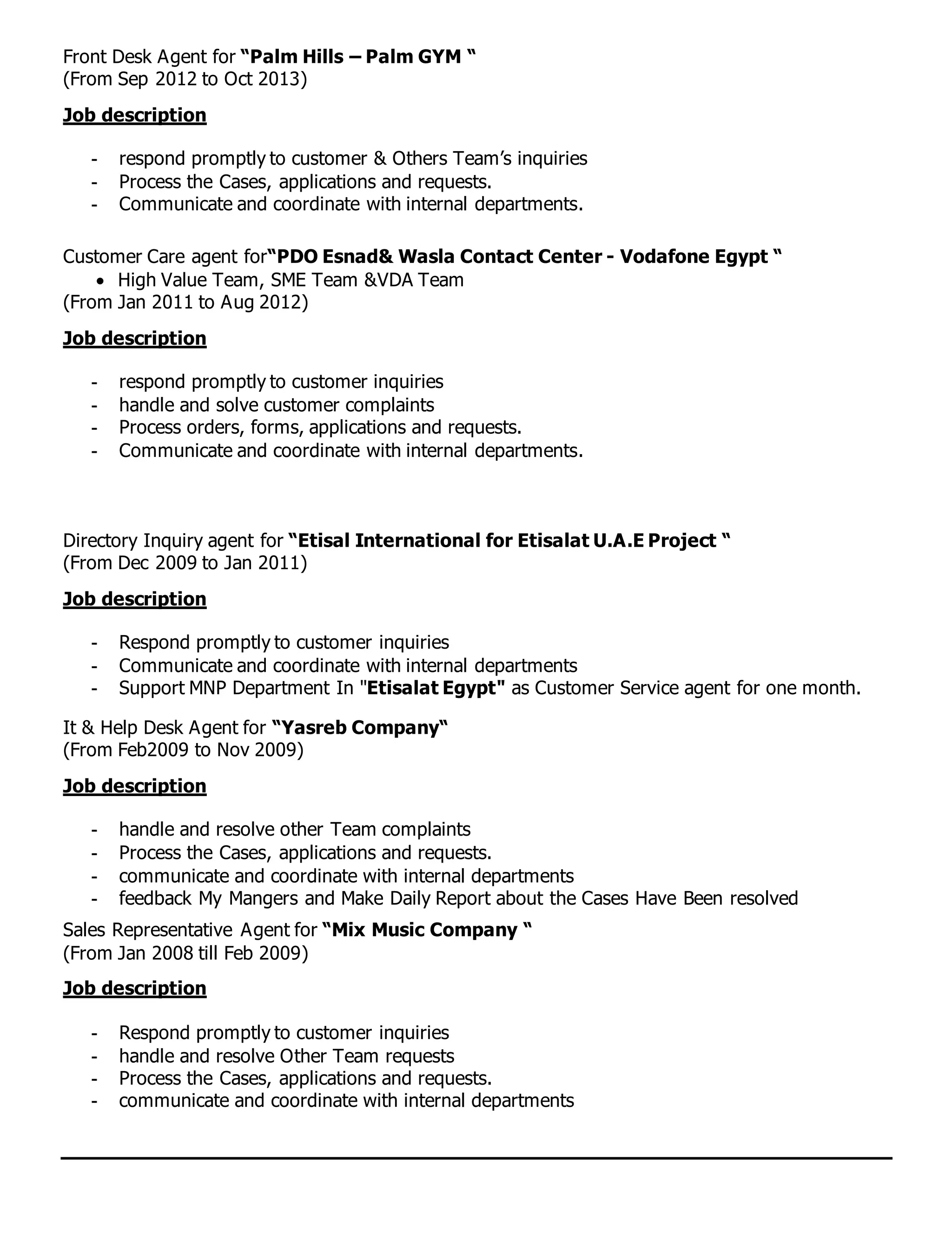 Front Desk Agent for “Palm Hills – Palm GYM “
(From Sep 2012 to Oct 2013)
Job description
- respond promptly to customer & Others Team’s inquiries
- Process the Cases, applications and requests.
- Communicate and coordinate with internal departments.
Customer Care agent for“PDO Esnad& Wasla Contact Center - Vodafone Egypt “
 High Value Team, SME Team &VDA Team
(From Jan 2011 to Aug 2012)
Job description
- respond promptly to customer inquiries
- handle and solve customer complaints
- Process orders, forms, applications and requests.
- Communicate and coordinate with internal departments.
Directory Inquiry agent for “Etisal International for Etisalat U.A.E Project “
(From Dec 2009 to Jan 2011)
Job description
- Respond promptly to customer inquiries
- Communicate and coordinate with internal departments
- Support MNP Department In "Etisalat Egypt" as Customer Service agent for one month.
It & Help Desk Agent for “Yasreb Company“
(From Feb2009 to Nov 2009)
Job description
- handle and resolve other Team complaints
- Process the Cases, applications and requests.
- communicate and coordinate with internal departments
- feedback My Mangers and Make Daily Report about the Cases Have Been resolved
Sales Representative Agent for “Mix Music Company “
(From Jan 2008 till Feb 2009)
Job description
- Respond promptly to customer inquiries
- handle and resolve Other Team requests
- Process the Cases, applications and requests.
- communicate and coordinate with internal departments
 