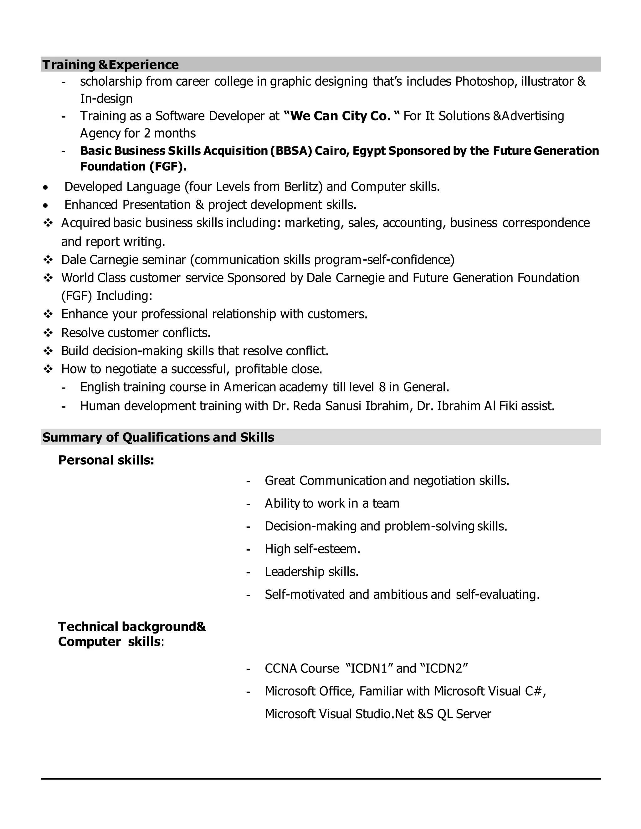 Training &Experience
- scholarship from career college in graphic designing that’s includes Photoshop, illustrator &
In-design
- Training as a Software Developer at “We Can City Co. “ For It Solutions &Advertising
Agency for 2 months
- Basic Business Skills Acquisition (BBSA) Cairo, Egypt Sponsored by the Future Generation
Foundation (FGF).
 Developed Language (four Levels from Berlitz) and Computer skills.
 Enhanced Presentation & project development skills.
 Acquired basic business skills including: marketing, sales, accounting, business correspondence
and report writing.
 Dale Carnegie seminar (communication skills program-self-confidence)
 World Class customer service Sponsored by Dale Carnegie and Future Generation Foundation
(FGF) Including:
 Enhance your professional relationship with customers.
 Resolve customer conflicts.
 Build decision-making skills that resolve conflict.
 How to negotiate a successful, profitable close.
- English training course in American academy till level 8 in General.
- Human development training with Dr. Reda Sanusi Ibrahim, Dr. Ibrahim Al Fiki assist.
Summary of Qualifications and Skills
Personal skills:
- Great Communication and negotiation skills.
- Ability to work in a team
- Decision-making and problem-solving skills.
- High self-esteem.
- Leadership skills.
- Self-motivated and ambitious and self-evaluating.
Technical background&
Computer skills:
- CCNA Course “ICDN1” and “ICDN2”
- Microsoft Office, Familiar with Microsoft Visual C#,
Microsoft Visual Studio.Net &S QL Server
 