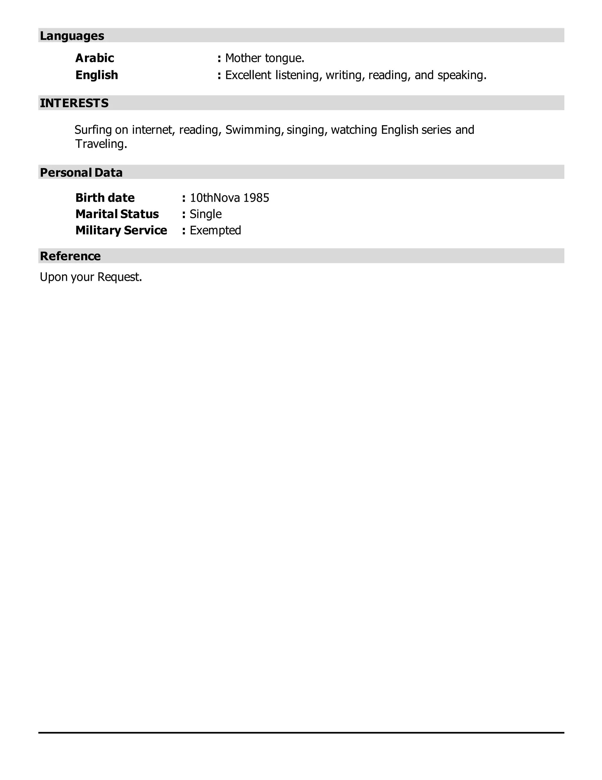 Languages
Arabic : Mother tongue.
English : Excellent listening, writing, reading, and speaking.
INTERESTS
Surfing on internet, reading, Swimming, singing, watching English series and
Traveling.
Personal Data
Birth date : 10thNova 1985
Marital Status : Single
Military Service : Exempted
Reference
Upon your Request.
 