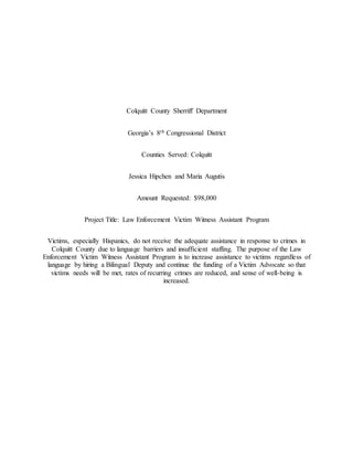 Colquitt County Sherriff Department
Georgia’s 8th Congressional District
Counties Served: Colquitt
Jessica Hipchen and Maria Augutis
Amount Requested: $98,000
Project Title: Law Enforcement Victim Witness Assistant Program
Victims, especially Hispanics, do not receive the adequate assistance in response to crimes in
Colquitt County due to language barriers and insufficient staffing. The purpose of the Law
Enforcement Victim Witness Assistant Program is to increase assistance to victims regardless of
language by hiring a Bilingual Deputy and continue the funding of a Victim Advocate so that
victims needs will be met, rates of recurring crimes are reduced, and sense of well-being is
increased.
 