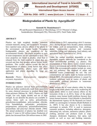 @ IJTSRD | Available Online @ www.ijtsrd.com
ISSN No: 2456
International
Research
Biodegradation of Plastic by
PG and Research Department of Microbiology,
Sundarakkottai, Mannargudi (TK), Thiruvarur (DT), Tamil
ABSTRACT
Plastics are light weighted, durable, corrosion
resistant materials, strong, and inexpensive. Scientists
have reported many adverse effects of the plastic in
the environment and human health. Nowadays
biodegradable plastics are considered as the
environmental friendly. The plastic polymers as such
at room temperatures are not considered as toxic. The
toxic properties are found in plastics, when heat is
released from the food material in which they are
covered and then they produce serious human health
problems. This review articles covers the list of
biodegradation of plastics, some factors that affect
their biodegradability, plastic types and their
application and plastic degrading by fungi are
discussed.
Keywords: Plastic; Biodegradation; Aspergillus;
enzymatic degradation
INTRODUCTION:
Plastics are polymers derived from petrochemicals
which are further synthetically made from
by some chemical processes to produce these long
chain polymers [Shimao M., 2001]. Plastics are
weight, low cost, highly durable and are of high
strength. In our dailylife the plastics are available in
various forms such as nylon, polycarbon
polyethylene-terephthalate, polyvinylidene chloride,
Urea formaldehyde, polyamides, polyethylene,
polypropylene, polystyrene, polytetraflouroethylene,
polyurethane and polyvinyl chloride [Smith ,1964].
The annual production of plastics has doubled ove
the past 15 years to 245 million tonnes
plastic has increased from 204 million tonnes in 2002
@ IJTSRD | Available Online @ www.ijtsrd.com | Volume – 2 | Issue – 3 | Mar-Apr 2018
ISSN No: 2456 - 6470 | www.ijtsrd.com | Volume
International Journal of Trend in Scientific
Research and Development (IJTSRD)
International Open Access Journal
Biodegradation of Plastic by AspergillusS
Kannahi M, Thamizhmarai T
PG and Research Department of Microbiology, S.T.E.T Women’s College,
Sundarakkottai, Mannargudi (TK), Thiruvarur (DT), Tamil Nadu, India
Plastics are light weighted, durable, corrosion
resistant materials, strong, and inexpensive. Scientists
effects of the plastic in
the environment and human health. Nowadays
biodegradable plastics are considered as the
environmental friendly. The plastic polymers as such
at room temperatures are not considered as toxic. The
ics, when heat is
released from the food material in which they are
covered and then they produce serious human health
problems. This review articles covers the list of
biodegradation of plastics, some factors that affect
pes and their
application and plastic degrading by fungi are
; Aspergillus;
Plastics are polymers derived from petrochemicals
which are further synthetically made from monomers
by some chemical processes to produce these long
chain polymers [Shimao M., 2001]. Plastics are light
durable and are of high
strength. In our dailylife the plastics are available in
such as nylon, polycarbonate,
terephthalate, polyvinylidene chloride,
Urea formaldehyde, polyamides, polyethylene,
polypropylene, polystyrene, polytetraflouroethylene,
[Smith ,1964].
The annual production of plastics has doubled over
Production of
plastic has increased from 204 million tonnes in 2002
million tonnes in 2013, representing a 46.6 % increase
2015. During the past three decades, plastic materials
are widely used in transportation,
shelter construction, medical and recreation
industries, fishing nets, packaging, food industry and
agricultural field [ Anbuselvi et al., 2014].
Under the natural condition degradable or non
degradable organic materials are considered as
major environmental problem,
accumulation of these plastic wastes created serious
threat to environment and wild life [Takabatake et al.,
2003]. The environmental concerns include air, water
and soil pollution. The dispersal of urban
industrial wastes contaminates the soil. The soil
contaminations are mainly made by human activities
[Ghosh,2005]. Environmental pollution is caused by
synthetic polymers, such as wastes of plastic and
water-soluble synthetic polymers in wastewater
[Premrajet al., 2005].
Many animals die of waste plastics either by being
caught in the waste plastic traps or by swallowing the
waste plastic debris to exert ruinous effects on the
ecosystem [Usha et al.,2011]
products cause human health problems because they
mimic human hormone. Vinyl chloride is classified by
the International Agency for the Research on Cancer
(IARC) as carcinogenic to humans [Rudel Ruthann et
al., 2007]. It has also shown to be a mammary
carcinogen in animals. PVC is
consumer products, including adhesives, detergents,
lubricating oils, solvents, automotive plastics, plastic
clothing, personal care products (such as soap,
shampoo, deodorants fragrances, hair spray, nail
polish) as well as toys and building materials.
Apr 2018 Page: 683
6470 | www.ijtsrd.com | Volume - 2 | Issue – 3
Scientific
(IJTSRD)
International Open Access Journal
AspergillusSP
Women’s College,
adu, India
million tonnes in 2013, representing a 46.6 % increase
2015. During the past three decades, plastic materials
are widely used in transportation, food, clothing,
shelter construction, medical and recreation
industries, fishing nets, packaging, food industry and
agricultural field [ Anbuselvi et al., 2014].
Under the natural condition degradable or non-
degradable organic materials are considered as the
major environmental problem, e.g. plastics. The
accumulation of these plastic wastes created serious
threat to environment and wild life [Takabatake et al.,
2003]. The environmental concerns include air, water
and soil pollution. The dispersal of urban and
industrial wastes contaminates the soil. The soil
contaminations are mainly made by human activities
[Ghosh,2005]. Environmental pollution is caused by
synthetic polymers, such as wastes of plastic and
soluble synthetic polymers in wastewater
Many animals die of waste plastics either by being
caught in the waste plastic traps or by swallowing the
waste plastic debris to exert ruinous effects on the
ecosystem [Usha et al.,2011]. Some of the plastic
h problems because they
mimic human hormone. Vinyl chloride is classified by
the International Agency for the Research on Cancer
(IARC) as carcinogenic to humans [Rudel Ruthann et
al., 2007]. It has also shown to be a mammary
carcinogen in animals. PVC is used in numerous
consumer products, including adhesives, detergents,
lubricating oils, solvents, automotive plastics, plastic
clothing, personal care products (such as soap,
fragrances, hair spray, nail
polish) as well as toys and building materials.
 