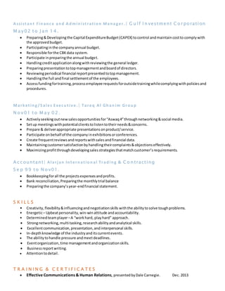 Assist ant Finance and Administ rat ion Manager. | G u lf I n vestment C o r poration
M a y 02 t o J a n 1 4 .
 Preparing&Developingthe Capital ExpenditureBudget(CAPEX) tocontrol andmaintaincostto complywith
the approvedbudget.
 Participatinginthe companyannual budget.
 Responsible forthe CBKdata system.
 Participate inpreparingthe annual budget.
 Handlingcreditapplicationalongwithreviewingthe general ledger.
 Preparingpresentationtotopmanagementandboardof directors.
 Reviewingperiodical financial reportpresentedtotopmanagement.
 Handlingthe full andfinal settlementof the employees.
 Accessfundingfortraining,processemployee requestsforoutsidetrainingwhilecomplyingwithpoliciesand
procedures.
Market ing/S ales Execut iv e .| Tareq Al Ghanim Group
N o v 01 t o M a y 0 2 .
 Activelyseekingoutnewsalesopportunitiesfor“Aswaq4”throughnetworking&social media.
 Setup meetingswithpotentialclientstolistentotheirneeds&concerns.
 Prepare & deliverappropriate presentationsonproduct/service.
 Participate onbehalf of the companyinexhibitionsorconferences.
 Create frequentreviewsandreportswithsalesandfinancial data.
 Maintainingcustomersatisfactionbyhandlingtheircomplaints&objectionseffectively.
 Maximizingprofitthroughdevelopingsalesstrategiesthatmatchcustomer’srequirements.
A c c ountant| Alarjan Int ernat ional Trading & C o n tracting
S e p 9 9 t o N o v01.
 Bookkeepingforall the projectsexpensesandprofits.
 Bank reconciliation,Preparingthe monthlytrial balance
 Preparingthe company’syear-endfinancial statement.
S K I L L S
• Creativity,flexibility&influencingandnegotiationskills withthe abilitytosolve toughproblems.
• Energetic– Upbeatpersonality,win-winattitude andaccountability.
• Determinedteamplayer–A “workhard, playhard” approach.
 Strongnetworking,multi tasking,researchabilityandanalytical skills.
 Excellentcommunication,presentation,andinterpersonal skills.
 In-depthknowledge of the industryanditscurrentevents.
 The abilitytohandle pressure andmeetdeadlines.
 Eventorganization,time managementandorganizationskills.
 Businessreportwriting.
 Attentiontodetail.
T R A I N I N G & C E R T I F I C A T E S
 Effective Communications & Human Relations, presentedbyDale Carnegie. Dec. 2013
 