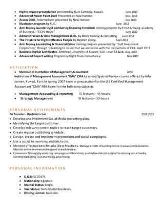  Highly impact presentation presented by Dale Carnegie, Kuwait. June 2013
 Advanced Power Point 2007 Presented by New Horizon Dec. 2013
 Access 2007- Intermediate presented by New Horizon Dec 2013
 Illustrator program by AUC. June 2012
 Anti Money laundering & combating financing terrorism training program by Ernst & Young academy
of Business. “5 CPE Hours” June 2012
 Administration & Time Management Skills. By Meirc training & consulting June 2012
 The 7 Habits for Highly Effective People by Stephen Covey. April 2012
 Anti Money Laundering & Financial Crime training program presented by “Gulf Investment
Corporation” through E-learning to insure that we are in line with the instructions of CBK. April 2011
 Business English Certificates. American University of Kuwait- CCE. Level 1A &1B. Aug.2010
 Advanced Report writing Programby Right Track Consultancy. Nov.2007
A F F I L I A T I O N
 Member of Institution of Management Accountant. 2004
Institution of Management Accountant “IMA” CMA Learning System Review course offered by Info
center, Kuwait. For the spring 2007 term in preparation for the U.S Certified Management
Accountant “CMA” IMA Exam for the following subjects:
 Management Accounting & reporting 15 lectures- 45 hours.
 Strategic Management 10 lectures- 30 hours
P E R S O N A L A C H I V E M E N T S
Co founder - Baytelezz.com 2012-2015
 Develop and Implement Social Media marketing plan.
 Identifying the target customer.
 Develop relevant content topics to reach target customers.
 Create regular publishing schedule.
 Design, create and Implement promotions and social campaigns.
 Use a social networking analysis tools.
 Monitor effective benchmarks (Best Practices. Manage effortsinbuildingonline reviewsandreputation.
Monitoronline reviewsandrespondtoeachreview.
 ConversionStrategybyanalyzingcampaignsandtranslatesqualitative dataintoplansforrevisingsocial media,
contentmarketing,SEOandmediaadvertising.
P E R S O N A L I N F O R M A T I O N
 D.O.B: 5/3/1975.
 Nationality: Egyptian.
 Marital Status: Single.
 Visa Status: Transferable Residency.
 Driving License: Available.
 