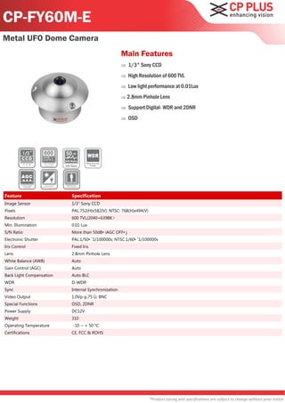 CP-FY60M-E
Metal UFO Dome Camera
                                                         Main Features
                                                            1/3" Sony CCD
                                                            High Resolution of 600 TVL
                                                            Low light performance at 0.01Lux
                                                          2.8mm Pinhole Lens

                                                            Support Digital- WDR and 2DNR
                                                            OSD




                          50
                          S/N Ratio
                                      Wide Dynamic
                          S/N Ratio      Range




Feature                       Specification
Image Sensor                  1/3" Sony CCD
Pixels                        PAL:752(H)x582(V); NTSC: 768(H)x494(V)
Resolution                    600 TVL(2040+639BK）
Min. Illumination             0.01 Lux
S/N Ratio                     More than 50dB•iAGC OFF•j
Electronic Shutter            PAL:1/50•`1/100000s; NTSC:1/60•`1/100000s
Iris Control                  Fixed Iris
Lens                          2.8mm Pinhole Lens
White Balance (AWB)           Auto
Gain Control (AGC)            Auto
Back Light Compensation       Auto BLC
WDR                           D-WDR
Sync                          Internal Synchronization
Video Output                  1.0Vp-p,75 Ù, BNC
Special Functions             OSD, 2DNR
Power Supply                  DC12V
Weight                        310
Operating Temperature          -10 ~ + 50 °C
Certifications                CE, FCC & ROHS




                                                                       *Product casing and specifications are subject to change without prior notice
 