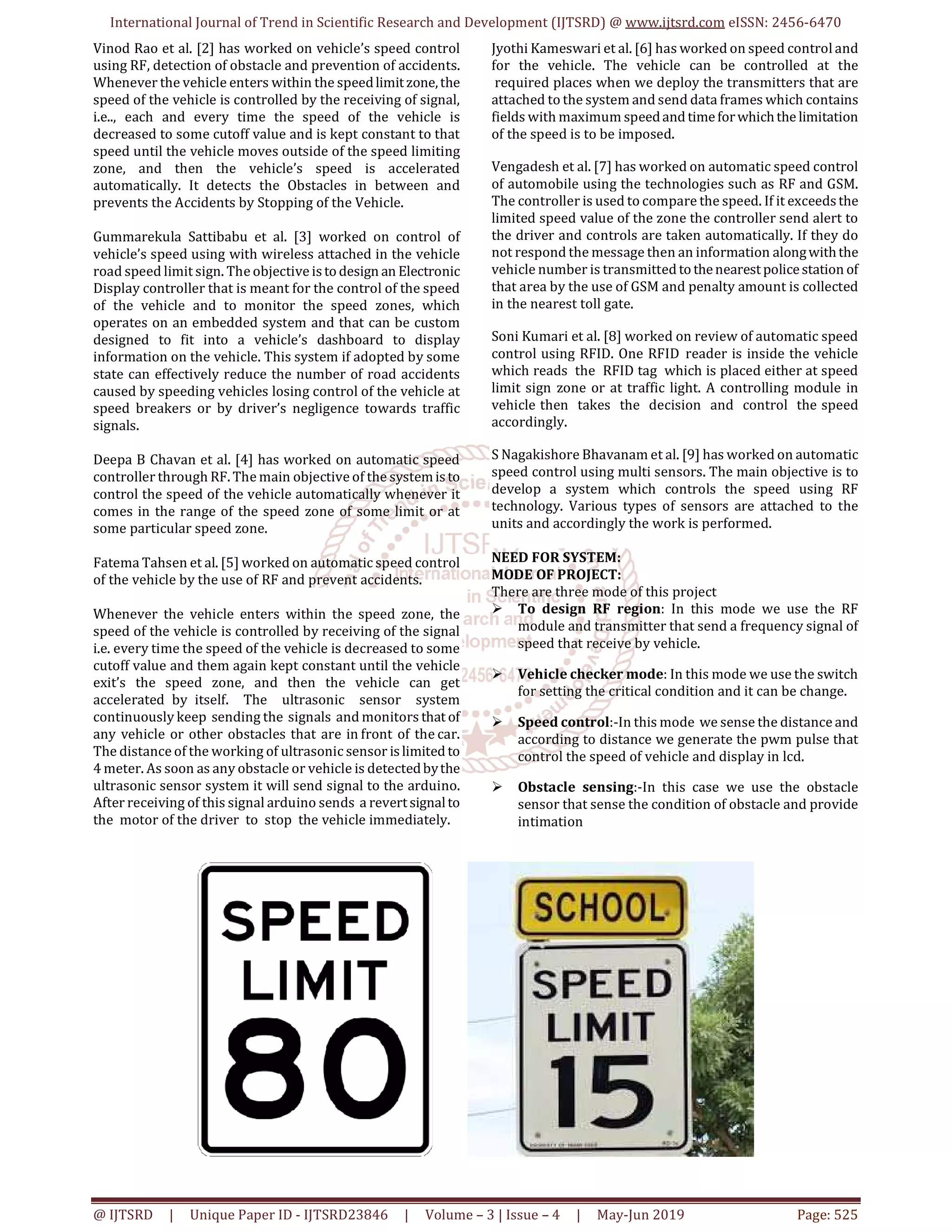 International Journal of Trend in Scientific Research and Development (IJTSRD) @ www.ijtsrd.com eISSN: 2456-6470
@ IJTSRD | Unique Paper ID - IJTSRD23846 | Volume – 3 | Issue – 4 | May-Jun 2019 Page: 525
Vinod Rao et al. [2] has worked on vehicle’s speed control
using RF, detection of obstacle and prevention of accidents.
Whenever the vehicle enters within the speedlimitzone,the
speed of the vehicle is controlled by the receiving of signal,
i.e.., each and every time the speed of the vehicle is
decreased to some cutoff value and is kept constant to that
speed until the vehicle moves outside of the speed limiting
zone, and then the vehicle’s speed is accelerated
automatically. It detects the Obstacles in between and
prevents the Accidents by Stopping of the Vehicle.
Gummarekula Sattibabu et al. [3] worked on control of
vehicle’s speed using with wireless attached in the vehicle
road speed limit sign. The objective istodesign an Electronic
Display controller that is meant for the control of the speed
of the vehicle and to monitor the speed zones, which
operates on an embedded system and that can be custom
designed to fit into a vehicle’s dashboard to display
information on the vehicle. This system if adopted by some
state can effectively reduce the number of road accidents
caused by speeding vehicles losing control of the vehicle at
speed breakers or by driver’s negligence towards traffic
signals.
Deepa B Chavan et al. [4] has worked on automatic speed
controller through RF. The main objective of the systemisto
control the speed of the vehicle automatically whenever it
comes in the range of the speed zone of some limit or at
some particular speed zone.
Fatema Tahsen et al. [5] worked on automatic speed control
of the vehicle by the use of RF and prevent accidents.
Whenever the vehicle enters within the speed zone, the
speed of the vehicle is controlled by receiving of the signal
i.e. every time the speed of the vehicle is decreased to some
cutoff value and them again kept constant until the vehicle
exit’s the speed zone, and then the vehicle can get
accelerated by itself. The ultrasonic sensor system
continuously keep sending the signals and monitors that of
any vehicle or other obstacles that are in front of the car.
The distance of the working of ultrasonic sensor islimited to
4 meter. As soon as any obstacle or vehicle is detectedbythe
ultrasonic sensor system it will send signal to the arduino.
After receiving of this signal arduino sends a revertsignalto
the motor of the driver to stop the vehicle immediately.
Jyothi Kameswari et al. [6] has worked on speed control and
for the vehicle. The vehicle can be controlled at the
required places when we deploy the transmitters that are
attached to the system and send data frames which contains
fields with maximum speedand timeforwhichthe limitation
of the speed is to be imposed.
Vengadesh et al. [7] has worked on automatic speed control
of automobile using the technologies such as RF and GSM.
The controller is used to compare the speed. If it exceedsthe
limited speed value of the zone the controller send alert to
the driver and controls are taken automatically. If they do
not respond the message then an information alongwiththe
vehicle number is transmitted tothenearestpolicestation of
that area by the use of GSM and penalty amount is collected
in the nearest toll gate.
Soni Kumari et al. [8] worked on review of automatic speed
control using RFID. One RFID reader is inside the vehicle
which reads the RFID tag which is placed either at speed
limit sign zone or at traffic light. A controlling module in
vehicle then takes the decision and control the speed
accordingly.
S Nagakishore Bhavanam et al. [9] has worked on automatic
speed control using multi sensors. The main objective is to
develop a system which controls the speed using RF
technology. Various types of sensors are attached to the
units and accordingly the work is performed.
NEED FOR SYSTEM:
MODE OF PROJECT:
There are three mode of this project
To design RF region: In this mode we use the RF
module and transmitter that send a frequency signal of
speed that receive by vehicle.
Vehicle checker mode: In this mode we use the switch
for setting the critical condition and it can be change.
Speed control:-In this mode we sense the distance and
according to distance we generate the pwm pulse that
control the speed of vehicle and display in lcd.
Obstacle sensing:-In this case we use the obstacle
sensor that sense the condition of obstacle and provide
intimation
 