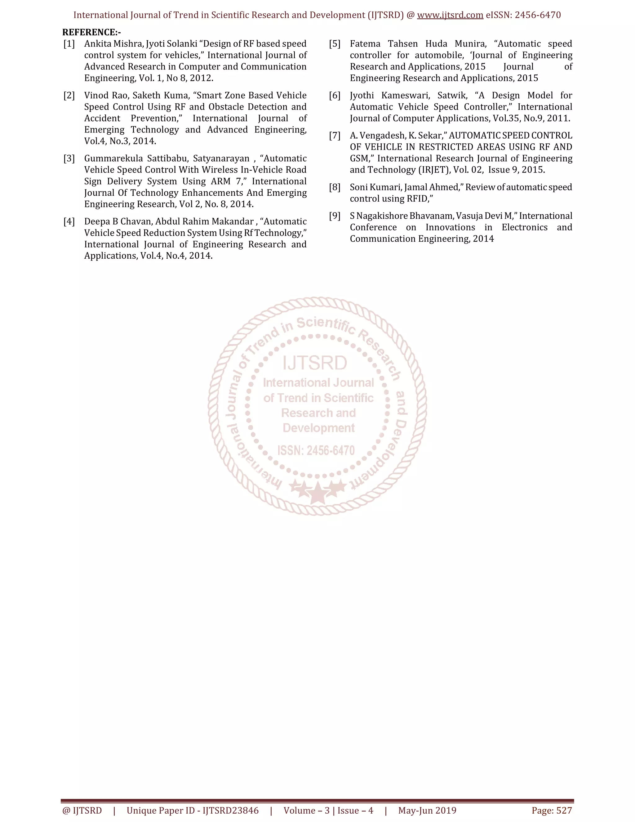 International Journal of Trend in Scientific Research and Development (IJTSRD) @ www.ijtsrd.com eISSN: 2456-6470
@ IJTSRD | Unique Paper ID - IJTSRD23846 | Volume – 3 | Issue – 4 | May-Jun 2019 Page: 527
REFERENCE:-
[1] Ankita Mishra, Jyoti Solanki “Design of RF based speed
control system for vehicles,” International Journal of
Advanced Research in Computer and Communication
Engineering, Vol. 1, No 8, 2012.
[2] Vinod Rao, Saketh Kuma, “Smart Zone Based Vehicle
Speed Control Using RF and Obstacle Detection and
Accident Prevention,” International Journal of
Emerging Technology and Advanced Engineering,
Vol.4, No.3, 2014.
[3] Gummarekula Sattibabu, Satyanarayan , “Automatic
Vehicle Speed Control With Wireless In-Vehicle Road
Sign Delivery System Using ARM 7,” International
Journal Of Technology Enhancements And Emerging
Engineering Research, Vol 2, No. 8, 2014.
[4] Deepa B Chavan, Abdul Rahim Makandar , “Automatic
Vehicle Speed Reduction System Using Rf Technology,”
International Journal of Engineering Research and
Applications, Vol.4, No.4, 2014.
[5] Fatema Tahsen Huda Munira, “Automatic speed
controller for automobile, ‘Journal of Engineering
Research and Applications, 2015 Journal of
Engineering Research and Applications, 2015
[6] Jyothi Kameswari, Satwik, “A Design Model for
Automatic Vehicle Speed Controller,” International
Journal of Computer Applications, Vol.35, No.9, 2011.
[7] A. Vengadesh, K. Sekar,” AUTOMATICSPEEDCONTROL
OF VEHICLE IN RESTRICTED AREAS USING RF AND
GSM,” International Research Journal of Engineering
and Technology (IRJET), Vol. 02, Issue 9, 2015.
[8] Soni Kumari, Jamal Ahmed,” Reviewofautomaticspeed
control using RFID,”
[9] S NagakishoreBhavanam,VasujaDeviM,” International
Conference on Innovations in Electronics and
Communication Engineering, 2014
 