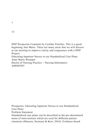 1
13
DNP Prospectus Comment by Cynthia Fletcher: This is a good
beginning Ann Marie. There are many areas that we will discuss
at our meeting to improve clarity and congruence with a DNP
Project.
Educating Inpatient Nurses to use Standardized Care Plans
Anne Marie Wouapet
Doctor of Nursing Practice – Nursing Informatics
A00505587
Prospectus: Educating Inpatient Nurses to use Standardized
Care Plans
Problem Statement
Standardized care plans can be described as the pre-determined
menu of interventions which are used for different patient
situations (Monsen, Swenson & Kerr, 2016). Evidence-based
 