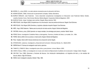 50. MORIN, E. y otros (2000). Los siete sabores necesarios para la educación del futuro.
51. MORIN EDGAR. (1996). Introducción al pensamiento complejo. Gedisa. Barcelona.
52. MUÑOZ GIRALDO, José Federmán. Como desarrollar competencias investigativas en Educación/ José Federmán Muñoz Giraldo,
    Josefina Quintero Corzo, Raúl Ancizar Munévar Molina-Bogotá: Cooperativa Editorial Magisterio, 2005.
53. MURCIA Florián, Jorge, Investigar para cambiar, Bogotá, Mesa redonda 1992.
54. NIÑO ROJAS, Víctor Miguel (2005) Competencias en la comunicación, hacia las practicas del discurso. Bogotá. Ecoe Ediciones.

55. NIÑO ROJAS, Víctor Miguel (2004) Semiótica y Lingüística, Aplicada al español. Bogotá. Ecoe Ediciones.

56. NIÑO , Hugo (1999) Palabrario, Talleres para la producción de textos escritos. Bogotá. Editorial del Magisterio.

57. ONTORÍA, Antonio y otros, (2004) Aprender con mapas mentales. Una estrategia para pensar y estudiar. Madrid. Nacea.

58. PÉREZ Gloria, Investigación Cualitativa Retos e interrogantes, Técnicas y Análisis de Datos, La muralla, S.A., 1994.
59. PARRA, Marina (2004) Como se produce el texto escrito. Bogotá. Editorial del Magisterio.

60. Pérez Grajales, Héctor (2001) Nuevas tendencias de la composición escrita. Bogotá.

61. STENHOUSE, Lawrence. Investigación y Desarrollo del Curriculum. Ediciones Morata, S.L. Madrid.2003.
62. SIERRA Bravo R. Técnicas de investigación social: teoría y ejercicios.

63. TAMAYO y TAMAYO. Mario, Investigación para niños y para jóvenes. Limusa: México. 2005.
64. VASCO, Eloísa. (1988). La investigación en el aula como factor de Mejoramiento Cualitativo de la educación. Colegio Cafam. Bogotá.
65. VAN DIJK ,Teun (1980). Estructuras y funciones del discurso. Una introducción interdisciplinaria a la lingüística del texto y a los estudios del
    discurso..México. Siglo XXI Editores.
66. WEISS, Carol. Investigación evaluativa. Editorial Trillas, 1989.




                                                                                                                                                 35
 