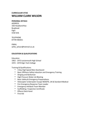 CURRICULUM VITAE
WILLIAM CLARK WILSON
PERSONAL DETAILS
ADDRESS
33D Headland Rise
Burghead
Elgin
IV30 5HA
TELEPHONE
07749 485051
EMAIL
willie_wilson@hotmail.co.uk
EDUCATION & QUALIFICATIONS
Education
1963 - 1972 Lossiemouth High School
1972 - 1974 Elgin Tech College
Training & Qualifications
* 3 Day High Speed Man Overboard
* Basic Offshore Safety Induction and Emergency Training
* Slinging and Banksman
* High Pressure Water Jet Blasting
* Basic Safety & Emergency Preparedness
* Helocopter Underwater Escape NOSEPA, UK & Standard Medical
* Fire Emergency Response Team Leader
* Emergency Helideck Team Member
* Scaffolding / Inspection Certificate
* Effienct Deck Hand
* First Aid
 