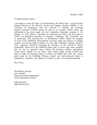 October 7, 2008
To Whom It May Concern:
I am happy to write this letter of recommendation for Daniel Nase. I am the former
Program Director of the Minority Science and Engineer Program (MSEP), at the
University of Washington, and was involved in selecting and providing
program oversight of Daniel during his time in our program. Daniel earned and
participated in our most sought out and competitive internship program in the
summer of 1997. Daniel’s internship was sponsored by NASA, and took place at
NASA’s Jet Propulsion Laboratory in Pasadena, California. This internship was
in partnership with the University of Washington’s MSEP. Daniel was assigned
to work on the AMTECH Thermonuclear Converter under the direction of leading
scientists and several Nobel Laureates on the Mars Pathfinder Mission. Daniel’s
work supported AMTECH increasing the efficiency of the AMTECH device
significantly, which led to the AMTECH being used to power deep space satellites
that are now in operation today. Daniel did electronic drafting, electroplated
various parts, worked on x-ray tubes, made silicon carbide crystals, worked with
lasers to make 3D scanning images in silicon, and drafted and built the nuclear
power plant for the Pathfinder Mission. Daniel also took advanced classes in
mathematics, chemistry and physics at Caltech as part of his summer internship.
Best wishes,
Scott Minnix, Director
City of Seattle
Fleets and Facilities Department
Facility Operations Division
(206) 684-0142
(206) 684-0525 fax
 