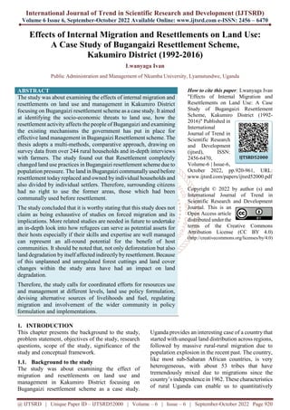 International Journal of Trend in Scientific Research and Development (IJTSRD)
Volume 6 Issue 6, September-October 2022 Available Online: www.ijtsrd.com e-ISSN: 2456 – 6470
@ IJTSRD | Unique Paper ID – IJTSRD52000 | Volume – 6 | Issue – 6 | September-October 2022 Page 920
Effects of Internal Migration and Resettlements on Land Use:
A Case Study of Bugangaizi Resettlement Scheme,
Kakumiro District (1992-2016)
Lwanyaga Ivan
Public Administration and Management of Nkumba University, Lyamutundwe, Uganda
ABSTRACT
The study was about examining the effects of internal migration and
resettlements on land use and management in Kakumiro District
focusing on Bugangaizi resettlement scheme as a case study. It aimed
at identifying the socio-economic threats to land use, how the
resettlement activity affects the people of Bugangaizi and examining
the existing mechanisms the government has put in place for
effective land management in Bugangaizi Resettlement scheme. The
thesis adopts a multi-methods, comparative approach, drawing on
survey data from over 244 rural households and in-depth interviews
with farmers. The study found out that Resettlement completely
changed land use practices in Bugangaizi resettlement scheme due to
population pressure. The land in Bugangaizi communally used before
resettlement today replaced and owned by individual households and
also divided by individual settlers. Therefore, surrounding citizens
had no right to use the former areas, those which had been
communally used before resettlement.
The study concluded that it is worthy stating that this study does not
claim as being exhaustive of studies on forced migration and its
implications. More related studies are needed in future to undertake
an in-depth look into how refugees can serve as potential assets for
their hosts especially if their skills and expertise are well managed
can represent an all-round potential for the benefit of host
communities. It should be noted that, not only deforestation but also
land degradation by itself affected indirectly byresettlement. Because
of this unplanned and unregulated forest cuttings and land cover
changes within the study area have had an impact on land
degradation.
Therefore, the study calls for coordinated efforts for resources use
and management at different levels, land use policy formulation,
devising alternative sources of livelihoods and fuel, regulating
migration and involvement of the wider community in policy
formulation and implementations.
How to cite this paper: Lwanyaga Ivan
"Effects of Internal Migration and
Resettlements on Land Use: A Case
Study of Bugangaizi Resettlement
Scheme, Kakumiro District (1992-
2016)" Published in
International
Journal of Trend in
Scientific Research
and Development
(ijtsrd), ISSN:
2456-6470,
Volume-6 | Issue-6,
October 2022, pp.920-961, URL:
www.ijtsrd.com/papers/ijtsrd52000.pdf
Copyright © 2022 by author (s) and
International Journal of Trend in
Scientific Research and Development
Journal. This is an
Open Access article
distributed under the
terms of the Creative Commons
Attribution License (CC BY 4.0)
(http://creativecommons.org/licenses/by/4.0)
1. INTRODUCTION
This chapter presents the background to the study,
problem statement, objectives of the study, research
questions, scope of the study, significance of the
study and conceptual framework.
1.1. Background to the study
The study was about examining the effect of
migration and resettlements on land use and
management in Kakumiro District focusing on
Bugangaizi resettlement scheme as a case study.
Uganda provides an interesting case of a country that
started with unequal land distribution across regions,
followed by massive rural-rural migration due to
population explosion in the recent past. The country,
like most sub-Saharan African countries, is very
heterogeneous, with about 53 tribes that have
tremendously mixed due to migrations since the
country‟s independence in 1962. These characteristics
of rural Uganda can enable us to quantitatively
IJTSRD52000
 