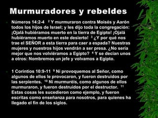    Números 14:2-4 2 Y murmuraron contra Moisés y Aarón
    todos los hijos de Israel; y les dijo toda la congregación:
    ¡Ojalá hubiéramos muerto en la tierra de Egipto! ¡Ojalá
    hubiéramos muerto en este desierto! 3 ¿Y por qué nos
    trae el SEÑOR a esta tierra para caer a espada? Nuestras
    mujeres y nuestros hijos vendrán a ser presa. ¿No sería
    mejor que nos volviéramos a Egipto? 4 Y se decían unos
    a otros: Nombremos un jefe y volvamos a Egipto.

   1 Corintios 10:9-11 9 Ni provoquemos al Señor, como
    algunos de ellos le provocaron, y fueron destruidos por
    las serpientes. 10 Ni murmuréis, como algunos de ellos
    murmuraron, y fueron destruidos por el destructor. 11
    Estas cosas les sucedieron como ejemplo, y fueron
    escritas como enseñanza para nosotros, para quienes ha
    llegado el fin de los siglos.
 
