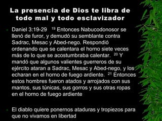    Daniel 3:19-29 19 Entonces Nabucodonosor se
    llenó de furor, y demudó su semblante contra
    Sadrac, Mesac y Abed-nego. Respondió
    ordenando que se calentara el horno siete veces
    más de lo que se acostumbraba calentar. 20 Y
    mandó que algunos valientes guerreros de su
    ejército ataran a Sadrac, Mesac y Abed-nego, y los
    echaran en el horno de fuego ardiente. 21 Entonces
    estos hombres fueron atados y arrojados con sus
    mantos, sus túnicas, sus gorros y sus otras ropas
    en el horno de fuego ardiente

   El diablo quiere ponernos ataduras y tropiezos para
    que no vivamos en libertad
 