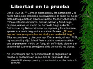    Daniel 3:22-25 22 Como la orden del rey era apremiante y el
    horno había sido calentado excesivamente, la llama del fuego
    mató a los que habían alzado a Sadrac, Mesac y Abed-nego.
    23 Pero estos tres hombres, Sadrac, Mesac y Abed-nego

    cayeron, atados, en medio del horno de fuego ardiente. 24
    Entonces el rey Nabucodonosor se espantó, y levantándose
    apresuradamente preguntó a sus altos oficiales: ¿No eran
    tres los hombres que echamos atados en medio del fuego?
    Ellos respondieron y dijeron al rey: Ciertamente, oh rey. 25 El
    rey respondió y dijo: ¡Mirad! Veo a cuatro hombres sueltos
    que se pasean en medio del fuego sin sufrir daño alguno, y el
    aspecto del cuarto es semejante al de un hijo de los dioses.

   No tenemos por que ser prisioneros de la angustia en la
    prueba, si confiamos en lo que dice la Palabra de Dios
     – Mateo 28:20 y he aquí, yo estoy con vosotros todos los días, hasta el fin
       del mundo.
 