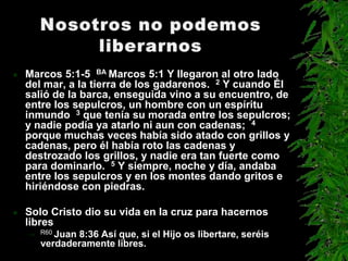    Marcos 5:1-5 BA Marcos 5:1 Y llegaron al otro lado
    del mar, a la tierra de los gadarenos. 2 Y cuando Él
    salió de la barca, enseguida vino a su encuentro, de
    entre los sepulcros, un hombre con un espíritu
    inmundo 3 que tenía su morada entre los sepulcros;
    y nadie podía ya atarlo ni aun con cadenas; 4
    porque muchas veces había sido atado con grillos y
    cadenas, pero él había roto las cadenas y
    destrozado los grillos, y nadie era tan fuerte como
    para dominarlo. 5 Y siempre, noche y día, andaba
    entre los sepulcros y en los montes dando gritos e
    hiriéndose con piedras.

   Solo Cristo dio su vida en la cruz para hacernos
    libres
    –   R60 Juan
               8:36 Así que, si el Hijo os libertare, seréis
        verdaderamente libres.
 