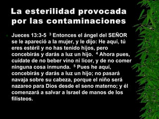    Jueces 13:3-5 3 Entonces el ángel del SEÑOR
    se le apareció a la mujer, y le dijo: He aquí, tú
    eres estéril y no has tenido hijos, pero
    concebirás y darás a luz un hijo. 4 Ahora pues,
    cuídate de no beber vino ni licor, y de no comer
    ninguna cosa inmunda. 5 Pues he aquí,
    concebirás y darás a luz un hijo; no pasará
    navaja sobre su cabeza, porque el niño será
    nazareo para Dios desde el seno materno; y él
    comenzará a salvar a Israel de manos de los
    filisteos.
 