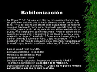    2o. Reyes 25:3-7 3 A los nueve días del mes cuarto el hambre era
    tan grande en la ciudad que no había alimento para el pueblo de la
    tierra. 4 Y al ser abierta una brecha en la ciudad, todos los hombres
    de guerra huyeron de noche por el camino de la puerta entre las dos
    murallas, junto al jardín del rey, estando los caldeos alrededor de la
    ciudad, y se fueron por el camino del Arabá. 5 Pero el ejército de los
    caldeos persiguió al rey y lo alcanzó en los llanos de Jericó, y todo
    su ejército se dispersó de su lado. 6 Entonces capturaron al rey y lo
    trajeron al rey de Babilonia en Ribla, y éste lo sentenció. 7 Y
    degollaron a los hijos de Sedequías en su presencia, y a Sedequías
    le sacó los ojos, lo ató con cadenas de bronce y lo llevó a Babilonia.

   Esta es la cautividad de JUDA
   Lo llevan a Babilonia –religiosidad
   Matan a su descendencia -fruto
   Le sacan los ojos –visión
   Los desertores –apostatas- huyen por el camino de ARABÁ
    –regresan lo caminado en la abolición de la maldición.
   Desfallecen por falta de alimento. DHH Oseas 4:6 Mi pueblo no tiene
    conocimiento, por eso ha sido destruido
 