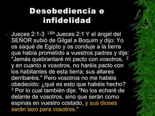    Jueces 2:1-3 LBA Jueces 2:1 Y el ángel del
    SEÑOR subió de Gilgal a Boquim y dijo: Yo
    os saqué de Egipto y os conduje a la tierra
    que había prometido a vuestros padres y dije:
    "Jamás quebrantaré mi pacto con vosotros, 2
    y en cuanto a vosotros, no haréis pacto con
    los habitantes de esta tierra; sus altares
    derribaréis." Pero vosotros no me habéis
    obedecido; ¿qué es esto que habéis hecho?
    3 Por lo cual también dije: "No los echaré de

    delante de vosotros, sino que serán como
    espinas en vuestro costado, y sus dioses
    serán lazo para vosotros."
 