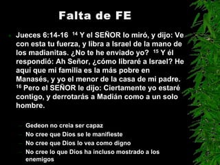    Jueces 6:14-16 14 Y el SEÑOR lo miró, y dijo: Ve
    con esta tu fuerza, y libra a Israel de la mano de
    los madianitas. ¿No te he enviado yo? 15 Y él
    respondió: Ah Señor, ¿cómo libraré a Israel? He
    aquí que mi familia es la más pobre en
    Manasés, y yo el menor de la casa de mi padre.
    16 Pero el SEÑOR le dijo: Ciertamente yo estaré

    contigo, y derrotarás a Madián como a un solo
    hombre.

    –   Gedeon no creia ser capaz
    –   No cree que Dios se le manifieste
    –   No cree que Dios lo vea como digno
    –   No cree lo que Dios ha incluso mostrado a los
        enemigos
 