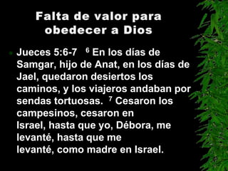    Jueces 5:6-7 6 En los días de
    Samgar, hijo de Anat, en los días de
    Jael, quedaron desiertos los
    caminos, y los viajeros andaban por
    sendas tortuosas. 7 Cesaron los
    campesinos, cesaron en
    Israel, hasta que yo, Débora, me
    levanté, hasta que me
    levanté, como madre en Israel.
 