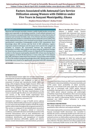 International Journal of Trend in Scientific Research and Development (IJTSRD)
Volume 5 Issue 3, March-April 2021 Available Online: www.ijtsrd.com e-ISSN: 2456 – 6470
@ IJTSRD | Unique Paper ID – IJTSRD39882 | Volume – 5 | Issue – 3 | March-April 2021 Page 679
Factors Associated with Antenatal Care Service
Utilization among Women with Children under
Five Years in Sunyani Municipality, Ghana
Stephen Owusu Sekyere1, Kodua Freda2
1Public Health Officer (Disease Control), University of Health and Allied Sciences, Ho, Ghana
2Nurse, Ghana Health Service, Ghana
ABSTRACT
Maternal and neonatal mortality remains a public health burden around the
globe most especially in developing countries. A well utilized antenatal care
(ANC) is however among the identified interventions to reduce this burdenof
maternal and neonatal mortality rates. A lot of factors therefore predispose,
enable and cause mothers to identifytheneedtoutilizethis service(ANC).This
study employed descriptive cross-sectional survey design. A semi-structured
questionnaire consisting of demographic profile of the respondents, their
knowledge about ANC services and the level of ANC utilization. Logistic
regression analysis techniques and chi-square were used for the categorical
variables to examine the associations between the dependent and
independent variables. Data analysis was done using the Statistical Package
for Social Science software (SPSS) version 22. Majority (87%) of postpartum
mothers in the Sunyani municipality attended ANC at least once during their
last pregnancy of which 95.6% had four or more visits and 77.1% initiated
their ANC attendance within their first trimester. It was further observedthat
97.3% of the mothers had good knowledge about ANC.MaritalstatusandANC
knowledge were found to be significantly associated with ANC attendance.
KEYWORDS: Antenatal Care, Sunyani, Postpartum, utilization
How to cite this paper: Stephen Owusu
Sekyere | Kodua Freda "Factors
Associated with Antenatal Care Service
Utilization among Women with Children
under Five Years in Sunyani Municipality,
Ghana" Published in
International Journal
of Trend in Scientific
Research and
Development
(ijtsrd), ISSN: 2456-
6470, Volume-5 |
Issue-3, April 2021,
pp.679-684, URL:
www.ijtsrd.com/papers/ijtsrd39882.pdf
Copyright © 2021 by author(s) and
International Journal ofTrendinScientific
Research and Development Journal. This
is an Open Access article distributed
under the terms of
the Creative
Commons Attribution
License (CC BY 4.0)
(http://creativecommons.org/licenses/by/4.0)
INTRODUCTION
The International human rights law includes fundamental
commitments of states to enablewomenandadolescent girls
to survive pregnancy and childbirth as part of their
enjoyment of sexual and reproductive health rights and
living a life of dignity (Human Rights Council, 2012). The
World Health Organization (WHO) also envisions a world
where “every pregnant woman and newborn receives
quality care throughout their pregnancy, childbirth and
postnatal periods” [15]. The basic materialization of this
vision is only through the efforts of a well utilized antenatal
care service, as the world health organization have
demonstrated a positive relationship between ANC service
utilization and pregnancy outcomes [17].
Antenatal care (ANC) is a type of health service upkeep
provided by skilled health professionals to pregnant women
so as to ensure the best health condition of both the mother
and the unborn baby throughout the pregnancy period [17].
This service is composed of risk identification, prevention
and management of pregnancy related or concurrent
conditions, and health education and health promotionwith
essential interventions such as early identification and
management of obstetric complications (pre- eclampsiaand
eclampsia), identification and management of sexually
transmitted infections (HIV/AIDS, syphilis and others),
tetanus toxoid immunization, and intermittent preventive
treatment for malaria during pregnancy (IPTp)enshrined in
it [17].
Literature hasit that at least one ANC visit is associated with
1.04% points reduced probability of neonatal mortality and
1.07% points lower probability of infant mortality.
Moreover, it was found in the same study that, at least one
ANC visit is associated with 3.82% points reduced
probability of giving birth to a low birth weight baby, 4.11%
and 3.26% points reduced stunting and underweight
probability respectively. Nonetheless,this is notseenamong
most women especially in developing countries [6] This
study was aimed at determining factors associated with
antenatal care (ANC) service utilization in Sunyani
municipality of Ghana.
MATERIALS AND METHODS
This study employed cross sectional survey design, using
quantitative data collection and analysis methods.
This study employed the conveniencesamplingmethod. The
Sunyani municipal health directorate was consulted to
identify the various community health nurses who were on
rotation to the various sub-districts and communities for
outreach services on child welfare and know theirschedules
for the various communities during the period allocated for
data collection. The data collectors werethenassignedtothe
various community health nurses to the CWC units of the
IJTSRD39882
 