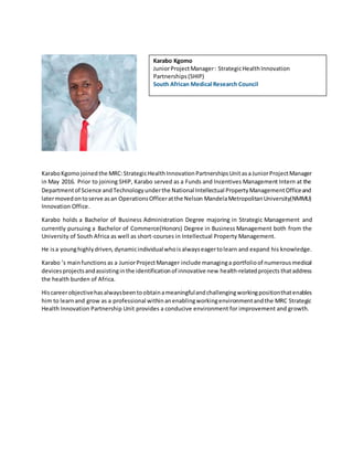 KaraboKgomo joinedthe MRC:StrategicHealth InnovationPartnershipsUnit asaJuniorProjectManager
in May 2016. Prior to joining SHIP, Karabo served as a Funds and Incentives Management Intern at the
Departmentof Science andTechnologyunderthe National Intellectual PropertyManagementOfficeand
latermovedontoserve asan OperationsOfficeratthe Nelson MandelaMetropolitanUniversity(NMMU)
Innovation Office.
Karabo holds a Bachelor of Business Administration Degree majoring in Strategic Management and
currently pursuing a Bachelor of Commerce(Honors) Degree in Business Management both from the
University of South Africa as well as short-courses in Intellectual Property Management.
He isa younghighlydriven, dynamicindividualwhoisalwayseagertolearn and expand his knowledge.
Karabo ’s mainfunctions as a JuniorProjectManager include managinga portfolioof numerousmedical
devicesprojectsandassistinginthe identificationof innovative new health-relatedprojects thataddress
the health burden of Africa.
Hiscareerobjectivehasalwaysbeentoobtainameaningfulandchallengingworkingpositionthatenables
him to learnand grow as a professional withinanenablingworkingenvironmentandthe MRC Strategic
Health Innovation Partnership Unit provides a conducive environment for improvement and growth.
Karabo Kgomo
JuniorProjectManager: StrategicHealthInnovation
Partnerships(SHIP)
South African Medical Research Council
 