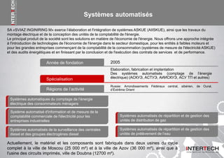Systèmes automatisés
SA «SVIAZ INGINIRING M» exerce l’élaboration et l'intégration de systèmes ASKUE (AIISKUE), ainsi que les travaux du
montage électrique et de la conception des unités de la comptabilité de l'énergie.
Le principal produit de la société sont les solutions en matière de l'économie de l'énergie. Nous offrons une approche intégrée
à l'introduction de technologies de l'économie de l'énergie dans le secteur domestique, pour les entités à faibles moteurs et
pour les grandes entreprises commençant de la comptabilité de la consommation (systèmes de mesure de l'électricité ASKUE)
et des audits énergétiques et en finissant par la conclusion et de l'exécution des contrats de services et de performance.
Année de fondation
Russie: Arrondissements Fédéraux central, sibérien, de Oural,
d’Extrême Orient
Systèmes automatiques du comptage de l’énergie
électrique des consommateurs ménagers
Système automatisé d'information et de mesure de la
comptabilité commerciale de l'électricité pour les
entreprises industrielles
Systèmes automatisés de la surveillance des centrales
diesel et des groupes électrogènes diesel
Systèmes automatisés de répartition et de gestion des
unités de distribution de gaz
Systèmes automatisés de répartition et de gestion des
unités de prélèvement de l’eau
Spécialisation
Elaboration, fabrication et implantation
Des systèmes automatisés (comptage de l’énergie
électrique) (АСКУЭ, АСТУЭ, АИИСКУЭ, АСУ ТП et autres)
Régions de l’activité
2005
Actuellement, le matériel et les composants sont fabriqués dans deux usines du cycle
complet à la ville de Moscou (25 000 m²) et à la ville de Azov (36 000 m²), ainsi que à
l'usine des circuits imprimés, ville de Doubna (12700 m²).
 