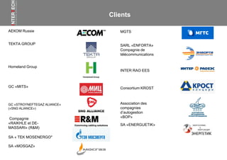 Clients
АЕКОМ Russie
TEKTA GROUP
Homeland Group
GC «MITS»
GC «STROYNEFTEGAZ ALIANCE»
(«SNG ALIANCE»)
Consortium KROST
MGTS
INTER RAO EES
Compagnie
«RAIKHLE et DE-
MASSARI» (R&M)
SARL «ENFORTA»
Compagnie de
télécommunications
Association des
compagnies
d’autogestion
«BOP»
SA «ENERGUETIK»
SA « TEK MOSENERGO"
SA «MOSGAZ»
 