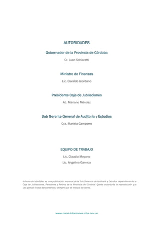 www.cajajubilaciones.cba.gov.ar		
MOVILIDAD
Diciembre 2018
	
	
AUTORIDADES
Gobernador de la Provincia de Córdoba
Cr. Juan Schiaretti
Ministro de Finanzas
Lic. Osvaldo Giordano
Presidente Caja de Jubilaciones
Ab. Mariano Méndez
Sub Gerente General de Auditoría y Estudios
Cra. Mariela Camporro
EQUIPO DE TRABAJO
Lic. Claudio Moyano
Lic. Angelina Garnica
Informe de Movilidad es una publicación mensual de la Sub Gerencia de Auditoría y Estudios dependiente de la
Caja de Jubilaciones, Pensiones y Retiros de la Provincia de Córdoba. Queda autorizada la reproducción y/o
uso parcial o total del contenido, siempre que se indique la fuente.
	
	
 