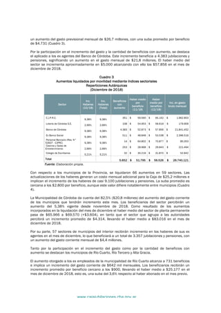 www.cajajubilaciones.cba.gov.ar		
MOVILIDAD
Diciembre 2018
un aumento del gasto previsional mensual de $26,7 millones, con una suba promedio por beneficio
de $4.731 (Cuadro 3).
Por la participación en el incremento del gasto y la cantidad de beneficios con aumento, se destaca
el aplicado a los ex agentes del Banco de Córdoba. Este incremento beneficia a 4.383 jubilaciones y
pensiones, significando un aumento en el gasto mensual de $21,8 millones. El haber medio del
sector se incrementa aproximadamente en $5.000 alcanzando con ello los $57.856 en el mes de
diciembre de 2018.
Cuadro 3
Aumentos liquidados por movilidad mediante índices sectoriales
Reparticiones Autárquicas
(Diciembre de 2018)
Sector
Inc.
Haberes
(10/18)
Inc.
Haberes
(Total)
Beneficios
con
aumento
Haber medio
por
beneficio
(11/18)
Haber
medio por
beneficio
(12/18)
Inc. en gasto
bruto mensual
C.J.P.R.C.
9,38% 9,38%
351 $ 59.560 $ 65.152 $ 1.962.853
Lotería de Córdoba S.E.
2,99% 2,99%
108 $ 54.953 $ 56.619 $ 179.909
Banco de Córdoba
9,38% 9,38%
4.383 $ 52.873 $ 57.856 $ 21.841.452
Ex Banco Social
9,38% 9,38%
511 $ 48.848 $ 53.538 $ 2.396.519
Personal Bancario (Res. N°
53937 - CJPRC) 9,38% 9,38%
14 $ 64.802 $ 70.877 $ 85.053
Casinos y Salas de
Entretenimiento 2,99% 2,99%
253 $ 28.968 $ 29.843 $ 221.494
Colegio de Escribanos
5,21% 5,21%
32 $ 30.219 $ 31.870 $ 52.842
Total 5.652 $ 51.795 $ 56.526 $ 26.740.121
Fuente: Elaboración propia.
Con respecto a los municipios de la Provincia, se liquidaron 66 aumentos en 59 sectores. Las
actualizaciones de los haberes generan un costo mensual adicional para la Caja de $25,2 millones e
implican el incremento de los haberes de casi 9.100 jubilaciones y pensiones. La suba promedio es
cercana a los $2.800 por beneficio, aunque este valor difiere notablemente entre municipios (Cuadro
4).
La Municipalidad de Córdoba da cuenta del 82,5% ($20,8 millones) del aumento del gasto corriente
de los municipios que tendrán incremento este mes. Los beneficiarios del sector percibirán un
aumento del 5,38% vigente desde noviembre de 2018. Como resultado de los aumentos
incorporados en la liquidación del mes de diciembre el haber medio del sector de planta permanente
pasa de $65.966 a $69.570 (+$3.604), en tanto que el sector que agrupa a las autoridades
percibirá un incremento promedio de $4.314, llevando el haber medio a $83.016 en el mes de
diciembre de 2018.
Por su parte, 57 sectores de municipios del interior recibirán incremento en los haberes de sus ex
agentes en el mes de diciembre, lo que beneficiará a un total de 3.357 jubilaciones y pensiones, con
un aumento del gasto corriente mensual de $4,4 millones.
Tanto por la participación en el incremento del gasto como por la cantidad de beneficios con
aumento se destacan los municipios de Río Cuarto, Río Tercero y Alta Gracia.
El aumento otorgado a los ex empleados de la municipalidad de Río Cuarto alcanza a 731 beneficios
e implica un incremento del gasto corriente de $642 mil mensuales. Los beneficiarios recibirán un
incremento promedio por beneficio cercano a los $900, llevando el haber medio a $25.177 en el
mes de diciembre de 2018, esto es, una suba del 3,6% respecto al haber abonado en el mes previo.
 
