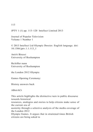 113
JPTV 1 (1) pp. 113–120 Intellect Limited 2013
Journal of Popular Television
Volume 1 Number 1
© 2013 Intellect Ltd Olympic Dossier. English language. doi:
10.1386/jptv.1.1.113_1
AnitA Biressi
University of Roehampton
HeAtHer nunn
University of Roehampton
the London 2012 Olympic
Games Opening Ceremony:
History answers back
ABstrACt
This article highlights the distinctive turn in public discourse
towards historical
resources, analogies and stories to help citizens make sense of
the current era of
austerity through a selective analysis of the media coverage of
the London 2012
Olympic Games. It argues that in straitened times British
citizens are being asked to
 
