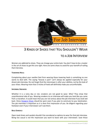 3 KINDS OF SHOES THAT YOU SHOULDN’T WEAR
                                                                TO A JOB INTERVIEW

Women are addicted to shoes. They can change your entire look. You don’t have to be a master
in the art of shoes to get this one right. Here are some shoes to avoid for your benefit of nailing
that interview.

TOWERING HEELS

Complaining about your swollen feet from wearing those towering heels is something no one
wants to deal with. The saying “beauty is pain” can’t always be applied especially for your
dream job interview. Do not forget that the interviewer is after your abilities, not by the look of
your shoes. Wearing more than 3 inches of heels will definitely make you uncomfortable.

INFORMAL SNEAKERS

Whether it is a rainy day or not, sneakers are not good to wear. Why? They show that
unprofessional side of you. Wearing sneakers to an interview will make you look like you came
from a marathon. It could mean that you are not serious about the job interview if you look laid
back. Dress Designer Shoes should be worn even if you plan to commute to your destination.
The job interview is important as it is their first impression of you. Be diligent regarding your
footwear even if your interviewer can’t see them.

BOLD SANDALS

Open-toed shoes and sandals shouldn’t be considered as options to wear for that job interview.
Being too casual is not the impression you want to leave with your interviewer. Save those

                                                                         www.ShoesShed.com © 2012
 