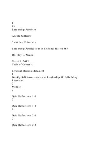 1
13
Leadership Portfolio
Angela Williams
Saint Leo University
Leadership Applications in Criminal Justice 565
Dr. Eloy L. Nunez
March 1, 2015
Table of Contents
Personal Mission Statement
1
Weekly Self Assessments and Leadership Skill-Building
Exercises
2
Module 1
2
Quiz Reflections 1-1
2
Quiz Reflections 1-2
2
Quiz Reflections 2-1
2
Quiz Reflections 2-2
 