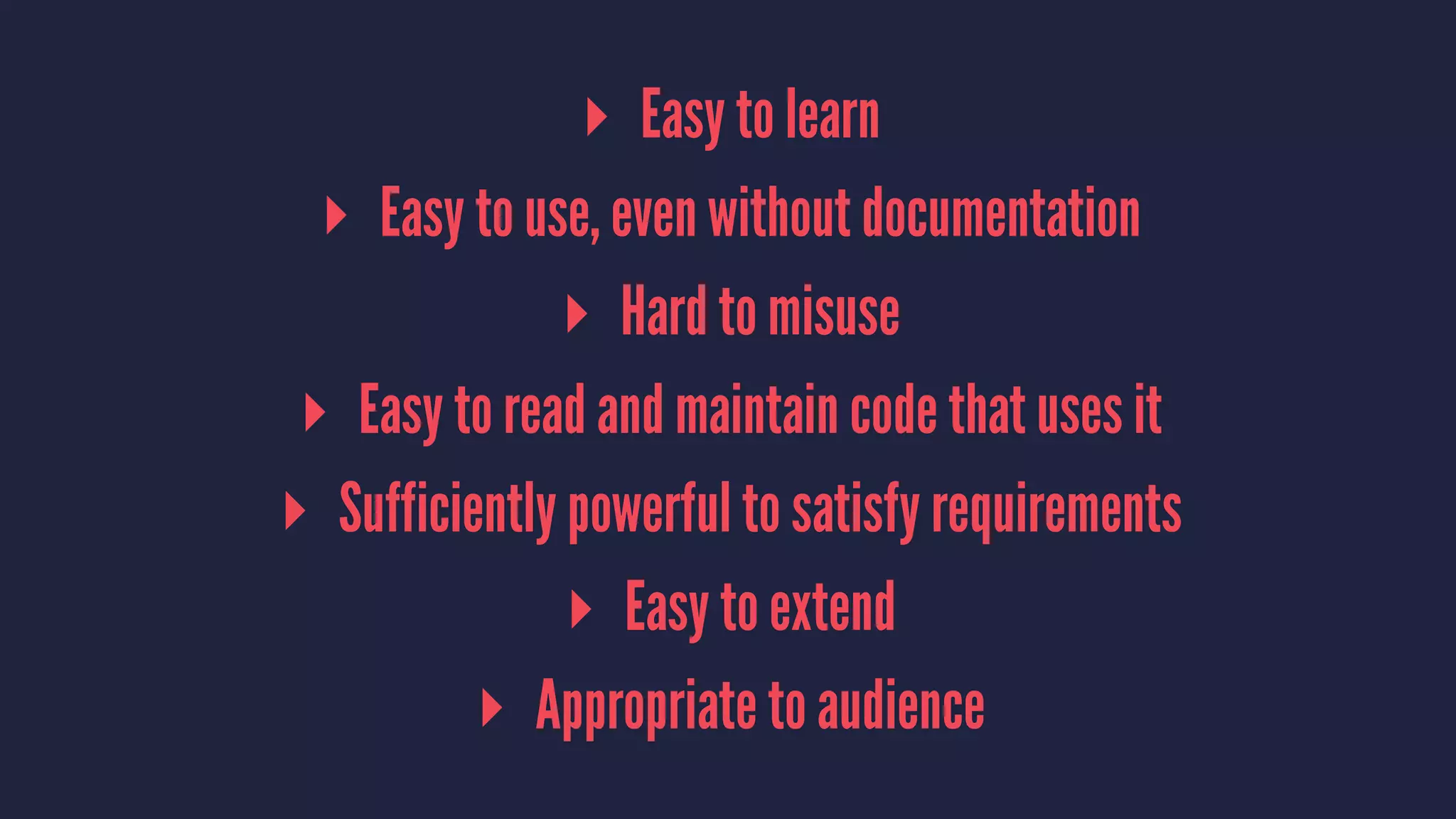 ▸ Easy to learn
▸ Easy to use, even without documentation
▸ Hard to misuse
▸ Easy to read and maintain code that uses it
▸ Sufficiently powerful to satisfy requirements
▸ Easy to extend
▸ Appropriate to audience
 
