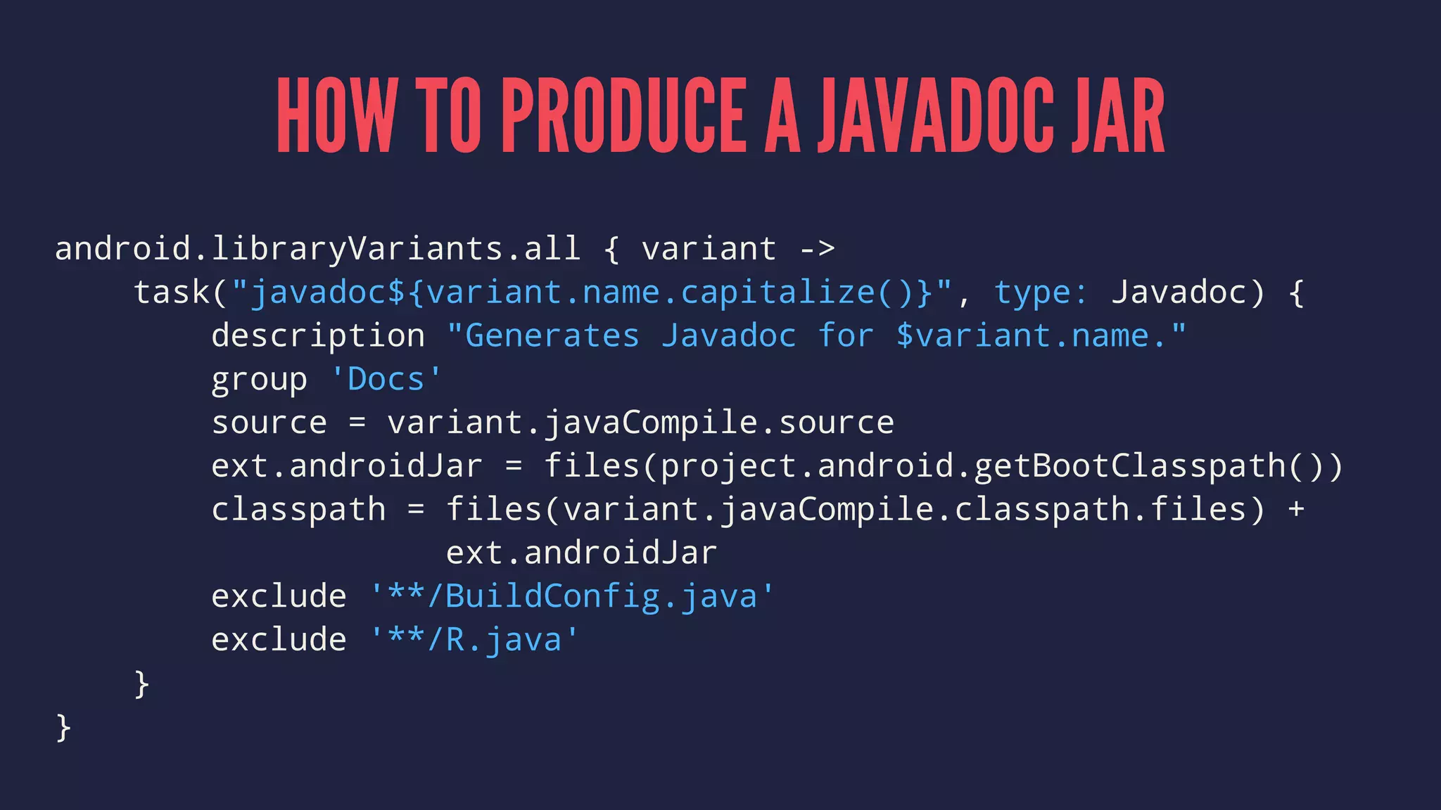 HOW TO PRODUCE A JAVADOC JAR
android.libraryVariants.all { variant ->
task("javadoc${variant.name.capitalize()}", type: Javadoc) {
description "Generates Javadoc for $variant.name."
group 'Docs'
source = variant.javaCompile.source
ext.androidJar = files(project.android.getBootClasspath())
classpath = files(variant.javaCompile.classpath.files) +
ext.androidJar
exclude '**/BuildConfig.java'
exclude '**/R.java'
}
}
 