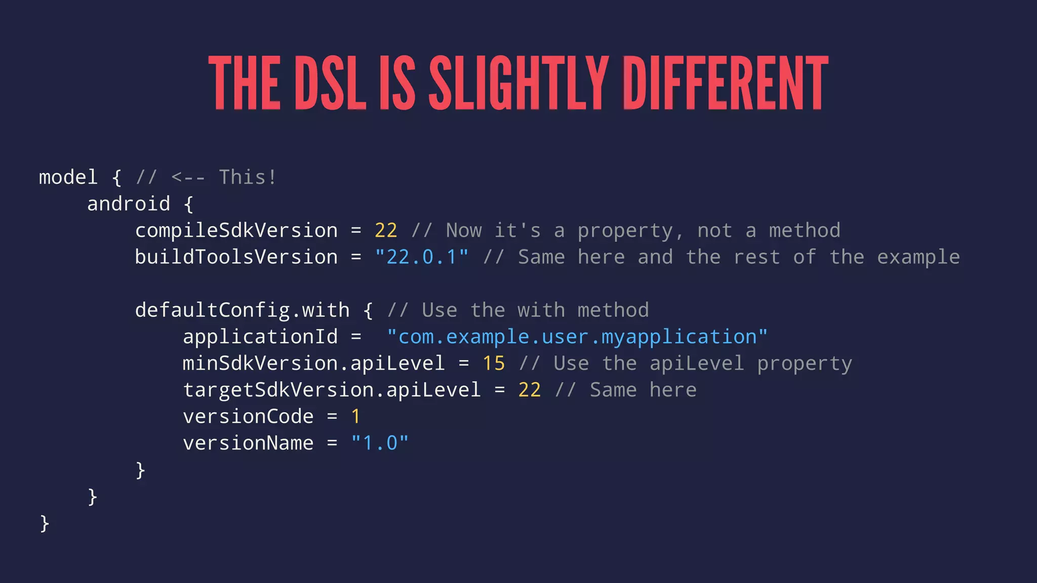 THE DSL IS SLIGHTLY DIFFERENT
model { // <-- This!
android {
compileSdkVersion = 22 // Now it's a property, not a method
buildToolsVersion = "22.0.1" // Same here and the rest of the example
defaultConfig.with { // Use the with method
applicationId = "com.example.user.myapplication"
minSdkVersion.apiLevel = 15 // Use the apiLevel property
targetSdkVersion.apiLevel = 22 // Same here
versionCode = 1
versionName = "1.0"
}
}
}
 
