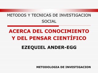 METODOS Y TECNICAS DE INVESTIGACION
SOCIAL
ACERCA DEL CONOCIMIENTO
Y DEL PENSAR CIENTÍFICO
EZEQUIEL ANDER-EGG
METODOLOGIA DE INVESTIGACION
 
