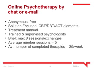 Online Psychotherapy by
       chat or e-mail
  •    Anonymous, free
  •    Solution Focused; CBT/DBT/ACT elements
  •    Treatment manual
  •    Trained & supervised psychologists
  •    Brief: max 8 sessions/exchanges
  •    Average number sessions = 5
  •    Av. number of completed therapies = 25/week




www.113online.nl              16            01-09-12
 