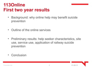 113Online
First two year results
        • Background: why online help may benefit suicide
          prevention

        • Outline of the online services

        • Preliminary results: help seeker characteristics, site
          use, service use, application of railway suicide
          prevention

        • Conclusion


Presentatie titel                      2                01-09-12
 