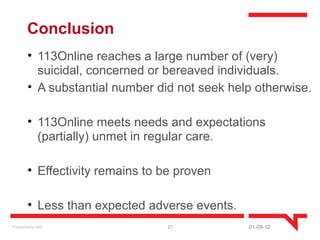 Conclusion
        • 113Online reaches a large number of (very)
          suicidal, concerned or bereaved individuals.
        • A substantial number did not seek help otherwise.

        • 113Online meets needs and expectations
          (partially) unmet in regular care.

        • Effectivity remains to be proven

        • Less than expected adverse events.
Presentatie titel                 21           01-09-12
 