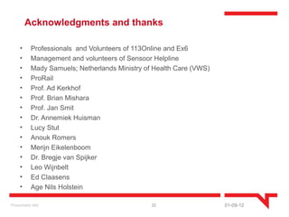 Acknowledgments and thanks

     •      Professionals and Volunteers of 113Online and Ex6
     •      Management and volunteers of Sensoor Helpline
     •      Mady Samuels; Netherlands Ministry of Health Care (VWS)
     •      ProRail
     •      Prof. Ad Kerkhof
     •      Prof. Brian Mishara
     •      Prof. Jan Smit
     •      Dr. Annemiek Huisman
     •      Lucy Stut
     •      Anouk Romers
     •      Merijn Eikelenboom
     •      Dr. Bregje van Spijker
     •      Leo Wijnbelt
     •      Ed Claasens
     •      Age Nils Holstein

Presentatie titel                                22                   01-09-12
 