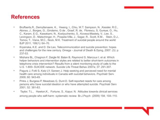 References
•   Bruffaerts,R., Demyttenaere, K., Hwang, I., Chiu, W.T. Sampson, N. ,Kessler, R.C.,
    Alonso, J., Borges, G., Girolamo, G de , Graaf, R. de, Florescu, S, Gureye, O., Hu,
    C., Karam, E.G., Kawakami, N., Kostyuchenko, S., Kovess-Mastety, V., Lee, S.,
    Levingson, D., Matschinger, H., Posada-Villa, J., Sagar, R., Scott, K.M., Stein, D.J.,
    Tomov, T., Viana, M.C., Nock, M.K. Treatment of suicidal people around the world
    BJP 2011; 199(1): 64–70.
•   Krysinska, K.E. and D. De Leo, Telecommunication and suicide prevention: hopes
    and challenges for the new century. Omega - Journal of Death & Dying, 2007. (3): p.
    237-53.
•   Mishara BL, Chagnon F, Daigle M, Balan B, Raymond S, Marcoux I, et al. Which
    helper behaviors and intervention styles are related to better short-term outcomes in
    telephone crisis intervention? Results from a silent monitoring study of calls to the
    U.S. 1-800- SUICIDE network. Suicide Life Threat Behav 2007a; 37: 291-307.
•   Pagura J, Fotti S, Katz LY, Sareen J. Help seeking and percieved need for mental
    health care among individuals in Canada with suicidal behaviors. Psychiatr Serv
    2009; 60: 943-49.
•   Pirkis J, Burgess P, Meadows G, Dunt D. Self-reported needs for care among
    persons who have suicidal ideation or who have attempted suicide. Psychiatr Serv
    2001; 52: 381-83.
•   Taylor, T.L., Hawton,K., Fortune, S., Kapur, N. Attitudes towards clinical services
    among people who self-harm: systematic review Br.J.Psych (2009) 194, 104–110.
 