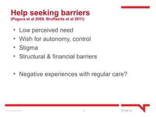 Help seeking barriers
     (Pagura et al 2009, Bruffaerts et al 2011)

        •      Low perceived need
        •      Wish for autonomy, control
        •      Stigma
        •      Structural & financial barriers

        • Negative experiences with regular care?




Presentatie titel                             4   01-09-12
 