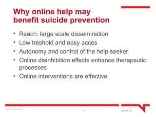 Why online help may
       benefit suicide prevention
       • Reach: large scale dissemination
       • Low treshold and easy acces
       • Autonomy and control of the help seeker
       • Online disinhibition effects enhance therapeutic
         processes
       • Online interventions are effective




www.113online.nl
                                 6             01-09-12
 